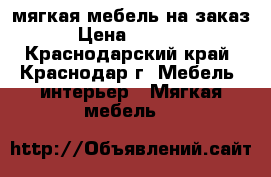 мягкая мебель на заказ › Цена ­ 3 000 - Краснодарский край, Краснодар г. Мебель, интерьер » Мягкая мебель   